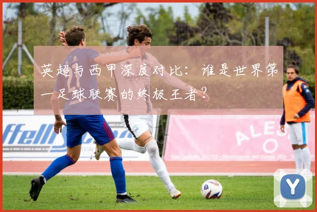 英超与西甲深度对比:谁是世界第一足球联赛的终极王者?