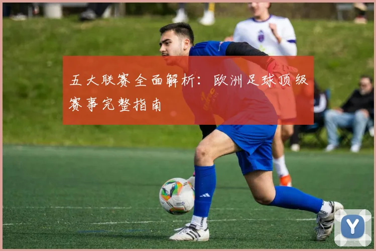 五大联赛全面解析：欧洲足球顶级赛事完整指南
