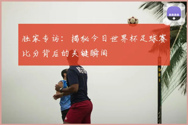 独家专访：揭秘今日世界杯足球赛比分背后的关键瞬间