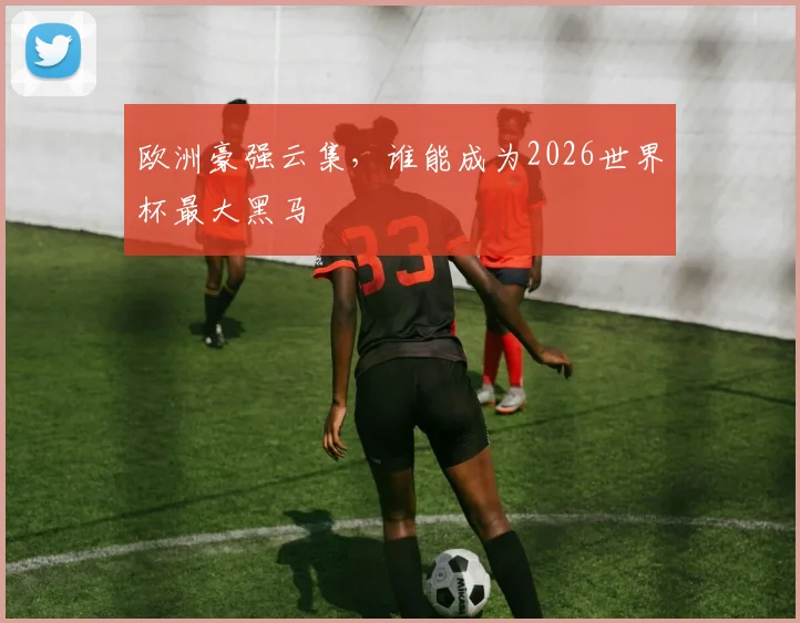 欧洲豪强云集,谁能成为2026世界杯最大黑马